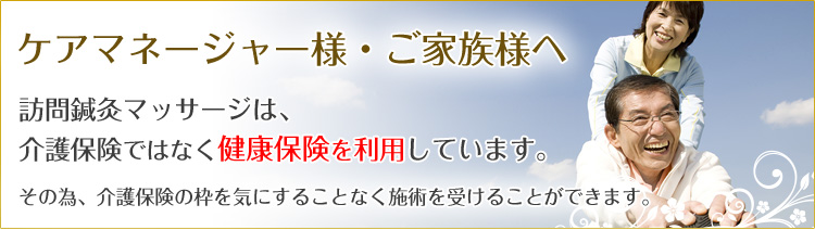 ケアマネージャー様・ご家族様へ 訪問鍼灸マッサージ治療は、介護保険ではなく健康保険を利用しています。その為、介護保険の枠を気にすることなく治療を受けることができます。