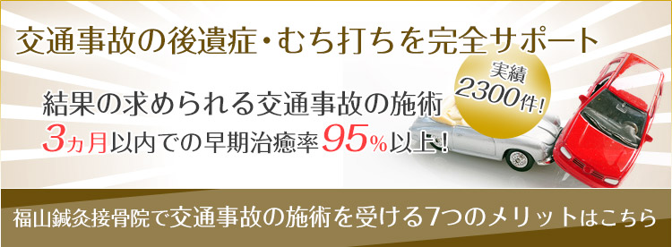 交通事故後遺症・むち打ち治療を完全サポート。結果の求められる交通事故治療の実績は、これまで2300件！3ヵ月以内での早期治癒率95％以上！福山鍼灸接骨院で交通事故治療を受ける7つのメリットはこちら